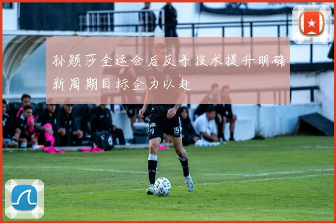孙颖莎全运会后反手技术提升明确新周期目标全力以赴