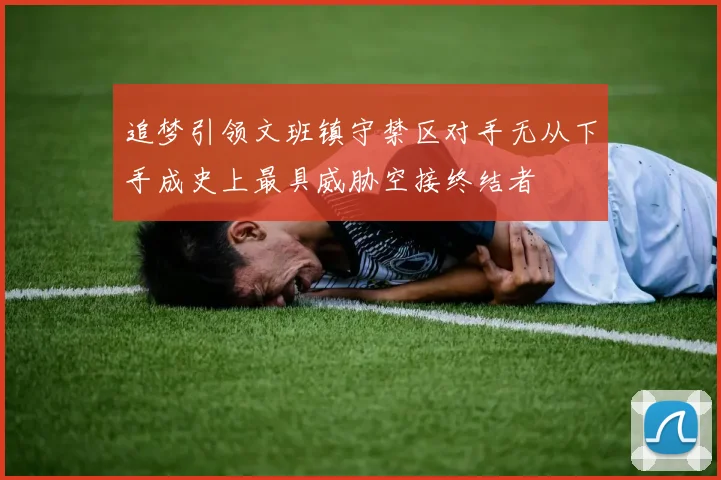 追梦引领文班镇守禁区对手无从下手成史上最具威胁空接终结者