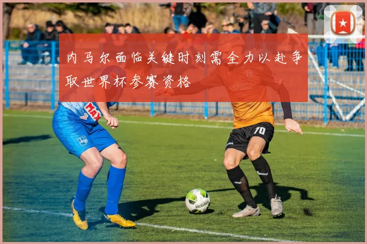 内马尔面临关键时刻需全力以赴争取世界杯参赛资格