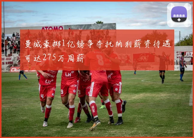 曼城豪掷1亿镑争夺托纳利薪资待遇可达275万周薪