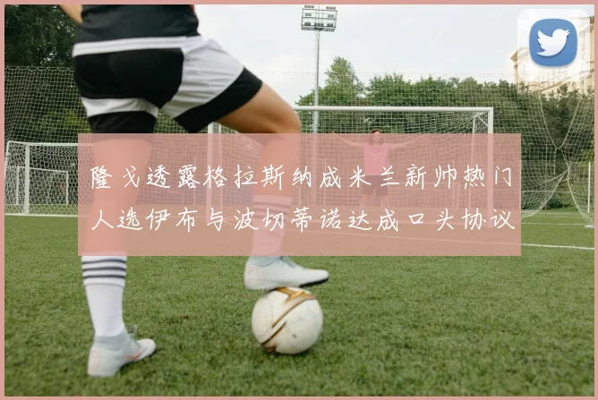 隆戈透露格拉斯纳成米兰新帅热门人选伊布与波切蒂诺达成口头协议
