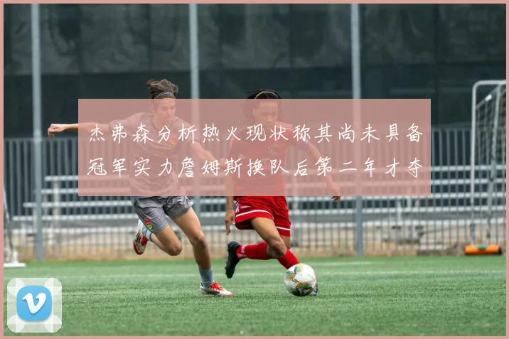 杰弗森分析热火现状称其尚未具备冠军实力詹姆斯换队后第二年才夺冠