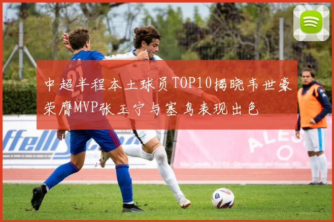 中超半程本土球员TOP10揭晓韦世豪荣膺MVP张玉宁与塞鸟表现出色