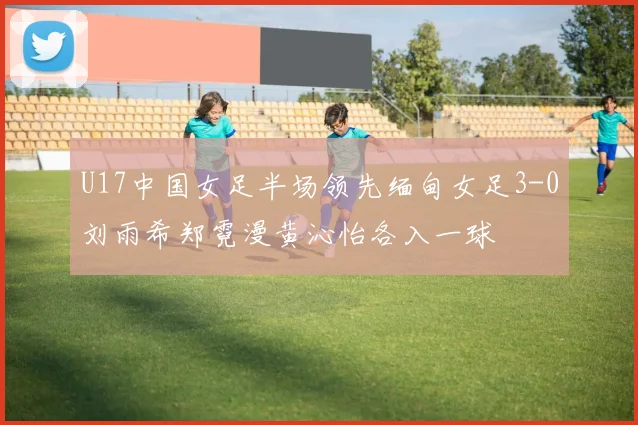 U17中国女足半场领先缅甸女足3-0刘雨希郑霓漫黄沁怡各入一球