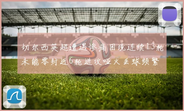 切尔西英超遭遇惨痛困境连续13轮未能零封近6轮进攻哑火丢球频繁