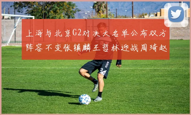 上海与北京G2对决大名单公布双方阵容不变张镇麟王哲林迎战周琦赵睿